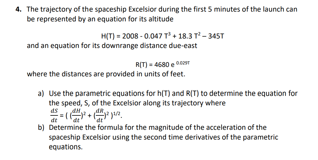 4. The trajectory of the spaceship Excelsior during the first 5 minutes of the launch can
be represented by an equation for its altitude
H(T) = 2008 - 0.047 T³ + 18.3 T² – 345T
%3D
and an equation for its downrange distance due-east
0.029T
R(T) = 4680 e
where the distances are provided in units of feet.
a) Use the parametric equations for h(T) and R(T) to determine the equation for
the speed, S, of the Excelsior along its trajectory where
ds
dR.
= ( G
dt
dt
dt
b) Determine the formula for the magnitude of the acceleration of the
spaceship Excelsior using the second time derivatives of the parametric
equations.
