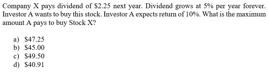 Company X pays dividend of $2.25 next year. Dividend grows at 5% per year forever.
Investor A wants to buy this stock. Investor A expects return of 10%. What is the maximum
amount A pays to buy Stock X?
a) $47.25
b) $45.00
c) $49.50
d) $40.91
