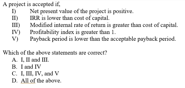 A project is accepted if,
I)
II)
III)
IV)
V)
Net present value of the project is positive.
IRR is lower than cost of capital.
Modified internal rate of return is greater than cost of capital.
Profitability index is greater than 1.
Payback period is lower than the acceptable payback period.
Which of the above statements are correct?
А. I, I and II.
B. I and IV
С. I, II, IV, and V
D. All of the above.
------
