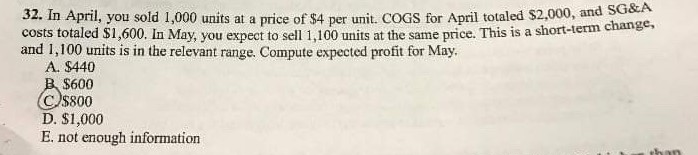 32. In April, you sold 1,000 units at a price of $4 per unit. COGS for April totaled $2,000, and SG&A
costs totaled $1,600. In May, you expect to sell 1,100 units at the same price. This is a short-term change,
and 1,100 units is in the relevant range. Compute expected profit for May.
A. $440
B $600
Css00
D. $1,000
E. not enough information
than
