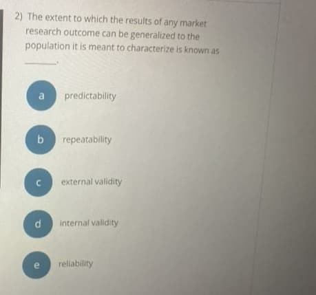 2) The extent to which the results of any market
research outcome can be generalized to the
population it is meant to characterize is known as
predictability
b
repeatability
external validity
internal validity
e
reliability
d.
