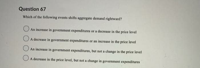 Question 67
Which of the following events shifts aggregate demand rightward?
O An increase in government expenditures or a decrease in the price level
O A decrease in government expenditures or an increase in the price level
O An increase in government expenditures, but not a change in the price level
A decrease in the price level, but not a change in government expenditures
