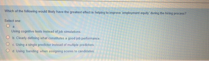 Which of the following would likely have the greatest effect in helping to improve 'employment equity' during the hiring process?
Select one:
O a.
Using cognitive tests instead of job simulations.
O b. Clearly defining what constitutes a good job performance.
c. Using a single predictor instead of multiple predictors.
O d. Using banding' when assigning scores to candidates.
