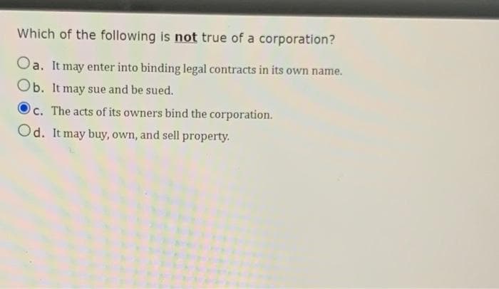 Which of the following is not true of a corporation?
Oa. It may enter into binding legal contracts in its own name.
Ob. It may sue and be sued.
c. The acts of its owners bind the corporation.
Od. It may buy, own, and sell property.
