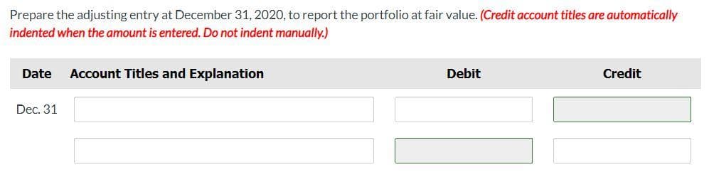 Prepare the adjusting entry at December 31, 2020, to report the portfolio at fair value. (Credit account titles are automatically
indented when the amount is entered. Do not indent manually.)
Date
Account Titles and Explanation
Debit
Credit
Dec. 31
