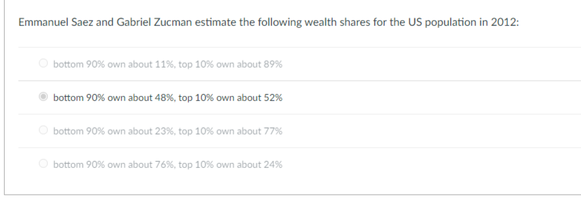 Emmanuel Saez and Gabriel Zucman estimate the following wealth shares for the US population in 2012:
bottom 90% own about 11%, top 10% own about 89%
bottom 90% own about 48%, top 10% own about 52%
bottom 90% own about 23%, top 10% own about 77%
bottom 90% own about 76%, top 10% own about 24%