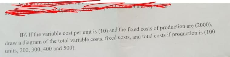 B\ If the variable cost per unit is (10) and the fixed costs of production are (2000),
draw a diagram of the total variable costs, fixed costs, and total costs if production is (100
units, 200, 300, 400 and 500).
