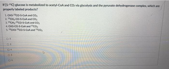 If (1-1C)-glucose is metabolized to acetyl-CoA and CO2 via glycolysis and the pyruvate dehydrogenase complex, which are
properly labeled products?
1. CH3-1Co-S-COA and CO2
2. 1°CH3-CO-S-COA and CO,
3. 1CHy.Co-S-CoA and CO,
4. CH3-CO-S-COA and 1co:
5. 1CH3-1CO-S-COA and 1co,
0.3
02
04
05

