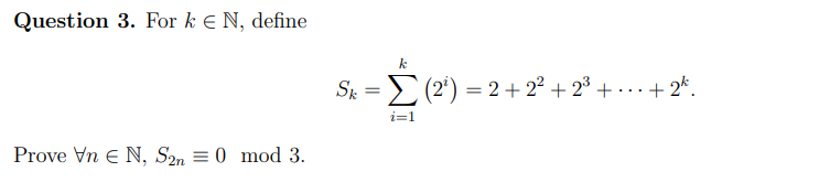Question 3. For k e N, define
S = > (2') = 2+ 22 + 2³ + · .. + 2*.
i=1
Prove Vn E N, S2n = 0 mod 3.

