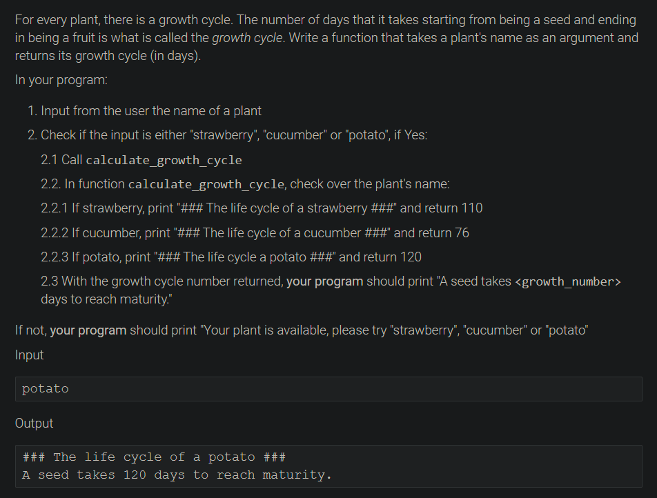 For every plant, there is a growth cycle. The number of days that it takes starting from being a seed and ending
in being a fruit is what is called the growth cycle. Write a function that takes a plant's name as an argument and
returns its growth cycle (in days).
In your program:
1. Input from the user the name of a plant
2. Check if the input is either "strawberry", "cucumber" or "potato", if Yes:
2.1 Call calculate_growth_cycle
2.2. In function calculate_growth_cycle, check over the plant's name:
2.2.1 If strawberry, print "### The life cycle of a strawberry ###" and return 110
2.2.2 If cucumber, print "### The life cycle of a cucumber ###" and return 76
2.2.3 If potato, print "### The life cycle a potato ###" and return 120
2.3 With the growth cycle number returned, your program should print "A seed takes <growth_number>
days to reach maturity."
If not, your program should print "Your plant is available, please try "strawberry", "cucumber" or "potato"
Input
potato
Output
### The life cycle of a potato ###
A seed takes 120 days to reach maturity.
