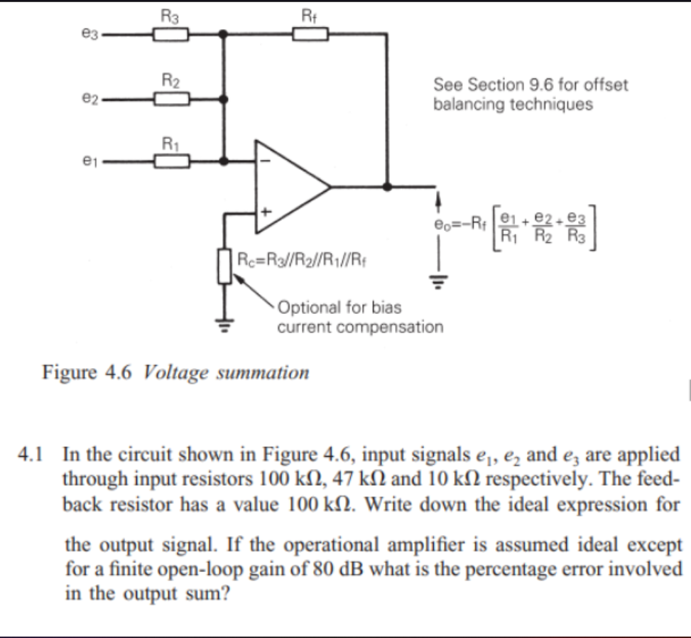 e3
e2
e₁
R3
R₂2
R₁
Rt
Rc=R3//R₂//R1//Rf
See Section 9.6 for offset
balancing techniques
Figure 4.6 Voltage summation
eo=-Rf
Optional for bias
current compensation
[***]
4.1 In the circuit shown in Figure 4.6, input signals ₁, ₂ and 3 are applied
through input resistors 100 kn, 47 kN and 10 kn respectively. The feed-
back resistor has a value 100 kn. Write down the ideal expression for
the output signal. If the operational amplifier is assumed ideal except
for a finite open-loop gain of 80 dB what is the percentage error involved
in the output sum?