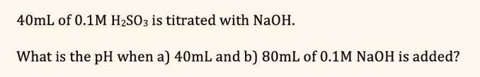 40mL of 0.1M H₂SO3 is titrated with NaOH.
What is the pH when a) 40mL and b) 80mL of 0.1M NaOH is added?