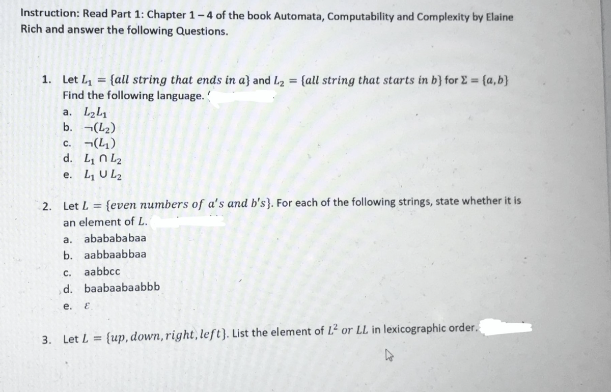 Instruction: Read Part 1: Chapter 1-4 of the book Automata, Computability and Complexity by Elaine
Rich and answer the following Questions.
1
1. Let L₁ = {all string that ends in a} and L₂ = {all string that starts in b} for Σ = {a,b}
Find the following language.
a. L₂L1
b.
¬(L₂)
(4₁)
c.
d. L₁ L₂
e. L₁ UL2
2. Let L {even numbers of a's and b's}. For each of the following strings, state whether it is
an element of L.
a.
b.
ababababaa
aabbaabbaa
aabbcc
C.
d. baabaabaabbb
e.
E
3. Let L = {up, down, right, left}. List the element of L² or LL in lexicographic order.