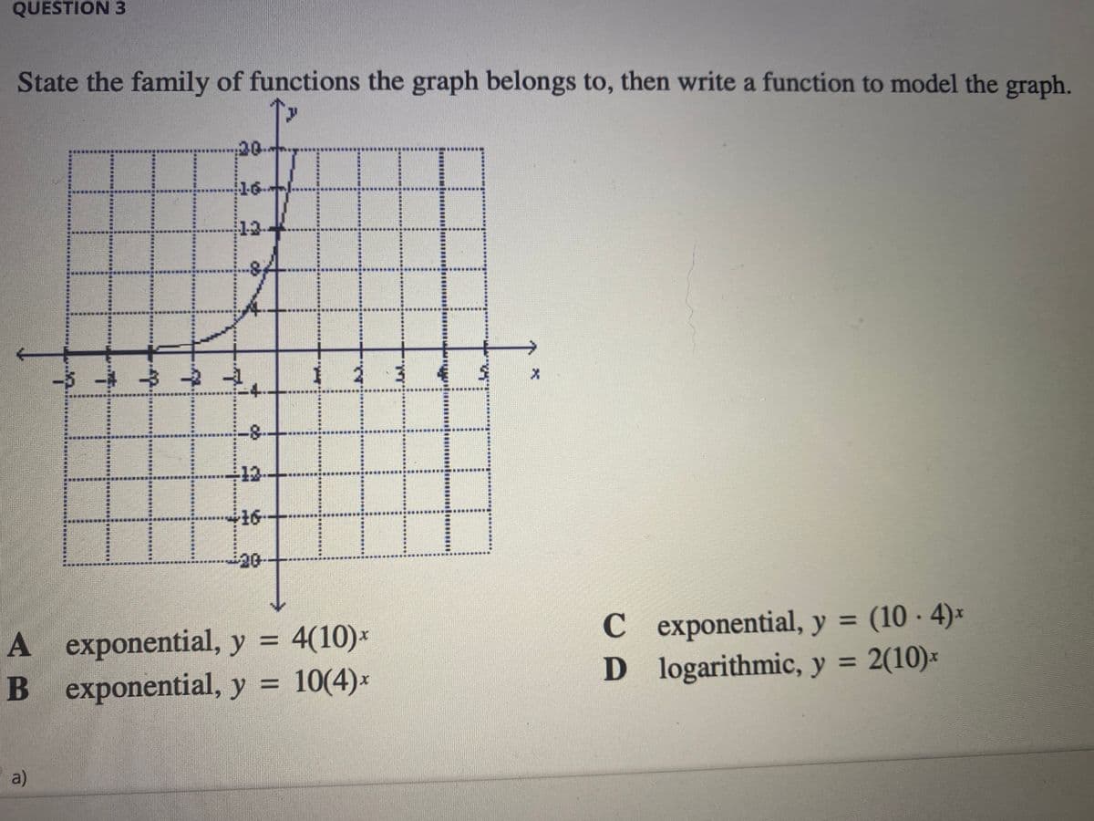 QUESTION 3
State the family of functions the graph belongs to, then write a function to model the graph.
20-
16
13-
123
-4.
-12
16-
20
C exponential, y = (10 - 4)*
D logarithmic, y = 2(10)*
%3D
A exponential, y = 4(10)*
%3D
%3D
B exponential, y = 10(4)x
a)
