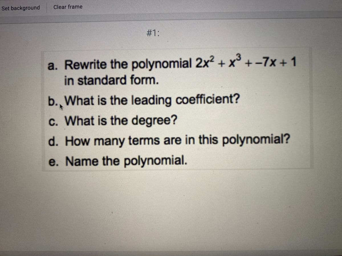 Set background
Clear frame
#1:
a. Rewrite the polynomial 2x² + x³ + -7x +1
in standard form.
b., What is the leading coefficient?
c. What is the degree?
d. How many terms are in this polynomial?
e. Name the polynomial.

