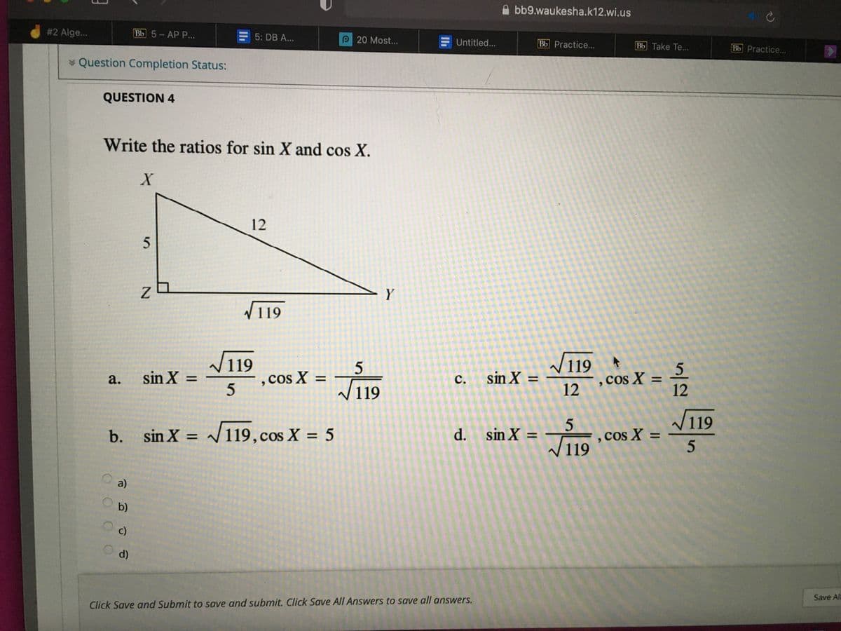 bb9.waukesha.k12.wi.us
# 2 Alge...
ВЫ 5-АР Р...
5: DB A...
MOA
P 20 Most...
Untitled...
Bb Practice...
Bb Take Te...
Bb Practice...
* Question Completion Status:
QUESTION 4
Write the ratios for sin X and cos X.
12
5
Y
V119
119
,cos X
V119
sin X =
sin X =
, Cos X =
%3D
%D
с.
%3D
119
12
12
5.
W119
sin X = /119,cos X = 5
d. sin X =
F , cos X =
/119
b.
%3D
%D
%3D
a)
b)
c)
d)
Save All
Click Save and Submit to save and submit. Click Save All Answers to save all answers.
a.
