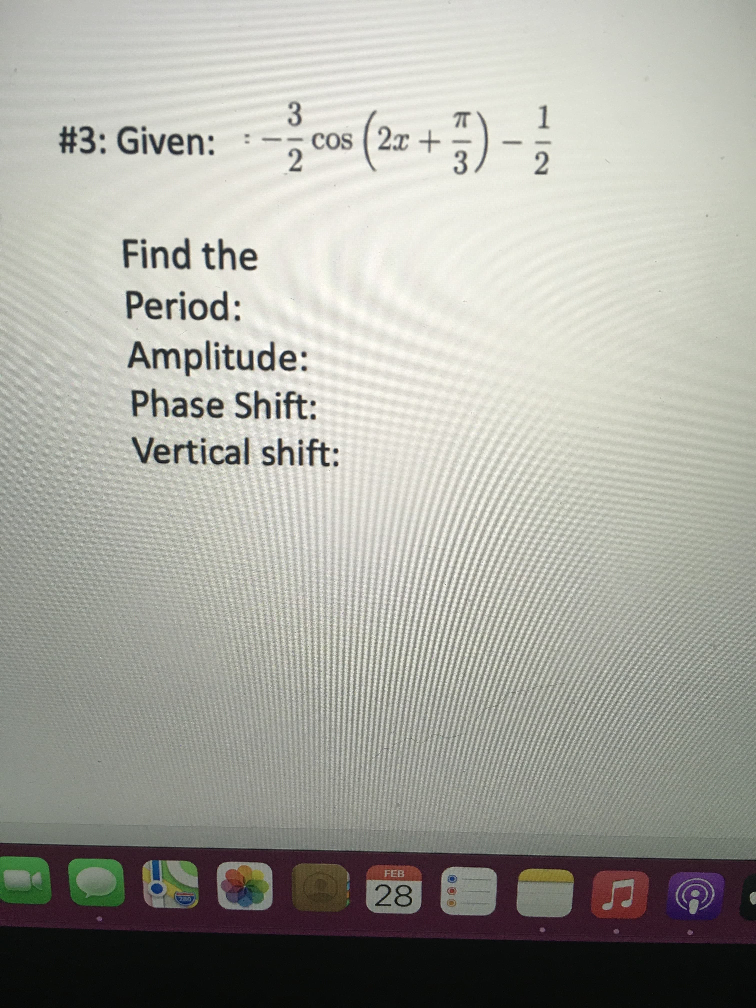 12
3.
2.
#3: Given:
cos ( 2x +
Find the
Period:
Amplitude:
Phase Shift:
Vertical shift:
FEB
28
280
