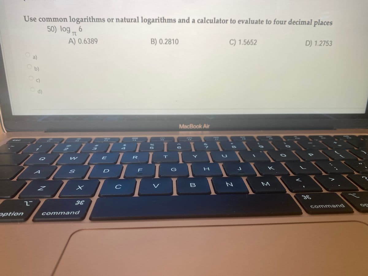 Use common logarithms or natural logarithms and a calculator to evaluate to four decimal places
50) log 6
TC
A) 0.6389
B) 0.2810
C) 1.5652
D) 1.2753
a)
b)
C)
d)
MacBook Air
ese
I
4
Q
E
R
T
I
I
D
F
G
A
V
B
र्भ
option
command
OOO

