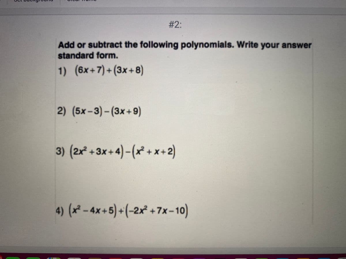 # 2:
Add or subtract the following polynomials. Write your answer
standard form.
1) (6x+7)+(3x+8)
2) (5x-3)-(3x+ 9)
3) (2x +3x+4)-(x² +x+2)
4) (x-4x+5)+(-2x +7x-10
)
