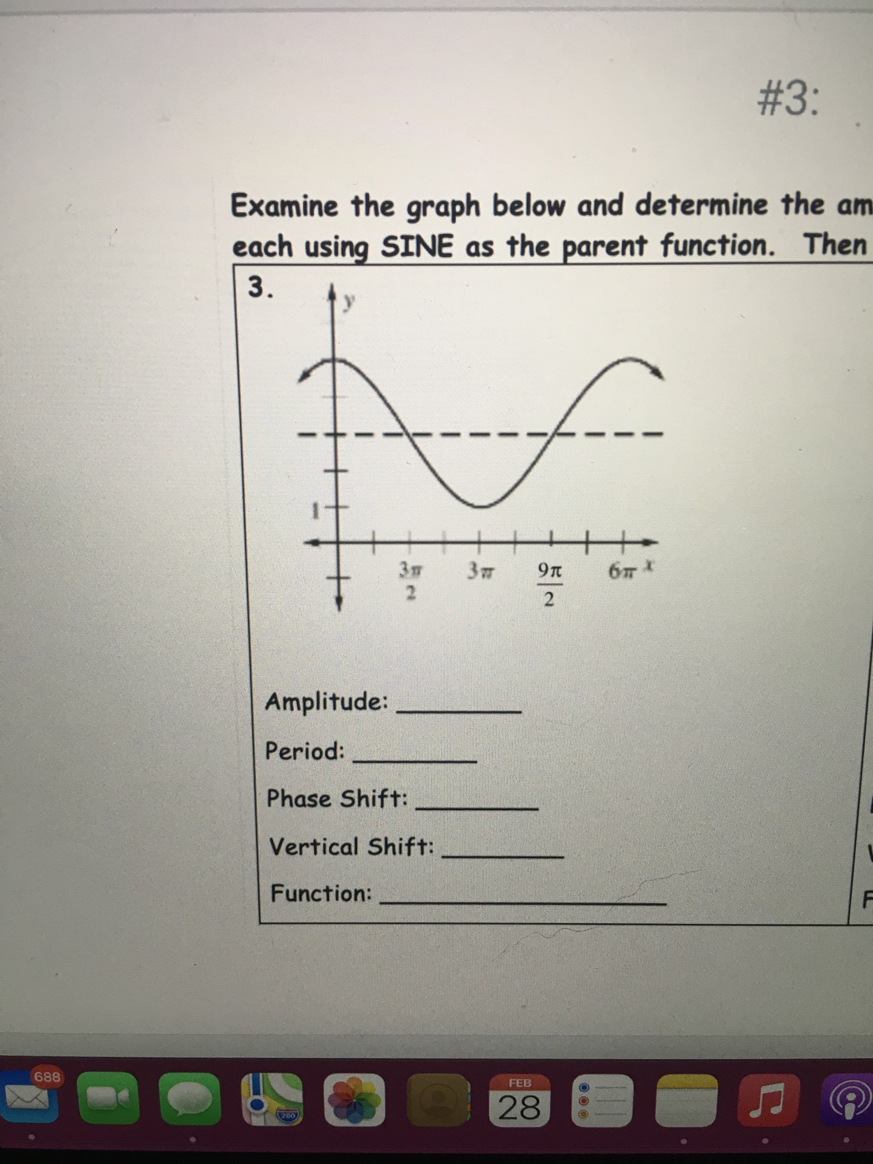 3.
#3:
Examine the graph below and determine the am
each using SINE as the parent function. Then
16
十+
2.
2.
Amplitude:
Period:
Phase Shift:
Vertical Shift:
Function:
688
FEB
28
