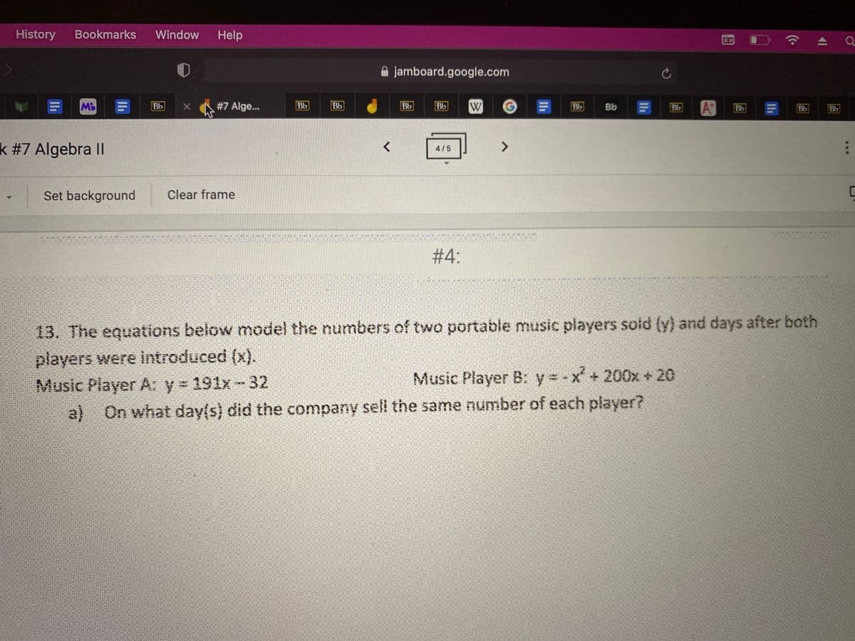 History
Bookmarks
Window
Help
jamboard.google.com
日 日
W
A®
Bb
#7 Alge...
Bb
Bb
Bb
Bb
Bb
Bb
Bb
Bb
Bb
Bb
k #7 Algebra II
<>
4/5
Set background
Clear frame
# 4:
13. The equations below model the numbers of two portable music players soid (y) and days after both
players were introduced (x).
Music Player A: y 191x-32
Music Player B: y = -x + 200x + 20
a) On what day(s) did the company seli the same number of each player?
...
