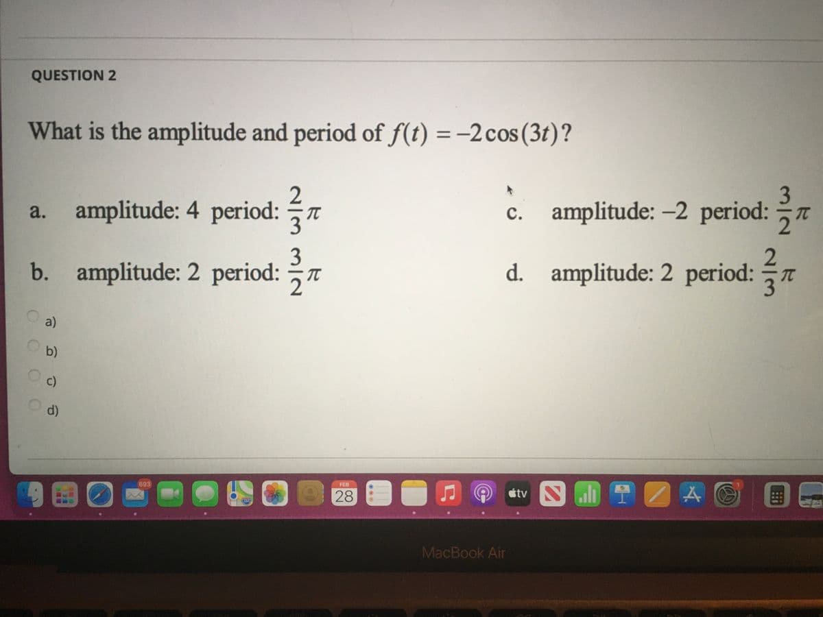 QUESTION 2
What is the amplitude and period of f(t) = -2 cos(3t)?
%3D
2
a. amplitude: 4 period: T
c. amplitude: -2 period: T
3
d. amplitude: 2 period: 7
b. amplitude: 2 period: 7
a)
b)
c)
d)
FEB
étv
693
28
280
MacBook Air
