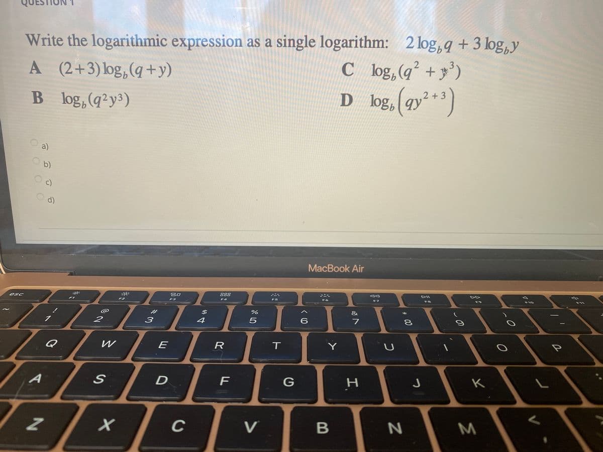 2 log, q +3 logbY
Write the logarithmic expression as a single logarithm: 2 log, q + 3 log,y
Cl og, (q +')
log. (ay**)
A (2+3)log,(q+y)
3')
B log,(q²y³)
D log, 9y
a)
b)
c)
d)
MacBook Air
DII
吕口
888
esc
F6
F7
F8
F9
F10
F4
F5
F1
F2
F3
@
2#
&
2
4
7
P
Q
E
A
D
G
C
V
B
M.
I.
