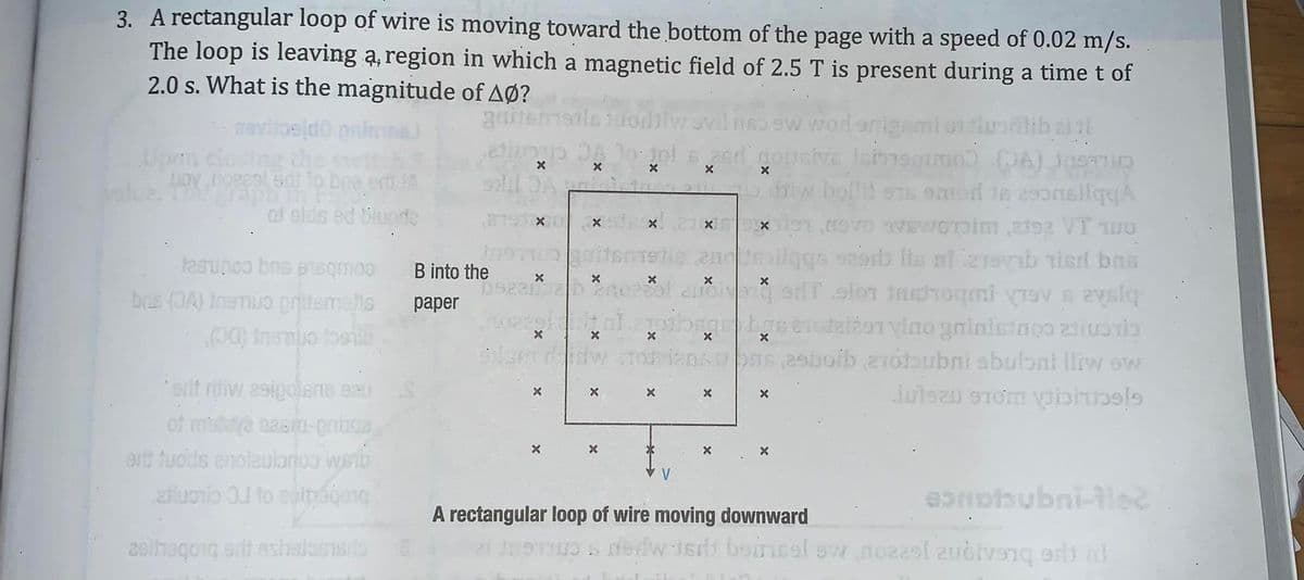 3. A rectangular loop of wire is moving toward the bottom of the page with a speed of 0.02 m/s.
The loop is leaving ą, region in which a magnetic field of 2.5 T is present during a time t of
2.0 s. What is the magnitude of AØ?
3emsilo juodiiw ovil nso ew wod enig mi or tluolib
ettu DA lo: jol
Upen closing
alue.
w bollit sTs emod te 25onsilqYA
af slds ed Bluode
Jasunoo bns psqmo3
B into the
brs (JA) IneTuo pritemelis
00) Insmuo fosilb
раper
29boib 210bubni sbuloni lliw sw
orit riw 2sigolens eau
of mulea basin-gniaga
ert tuods anolaulonoo waib
aluonio 0.1 to epipógog
eonobubni-lec
A rectangular loop of wire moving downward
2siheqoig ertt eshalosiss
