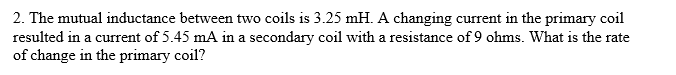2. The mutual inductance between two coils is 3.25 mH. A changing current in the primary coil
resulted in a current of 5.45 mA in a secondary coil with a resistance of 9 ohms. What is the rate
of change in the primary coil?
