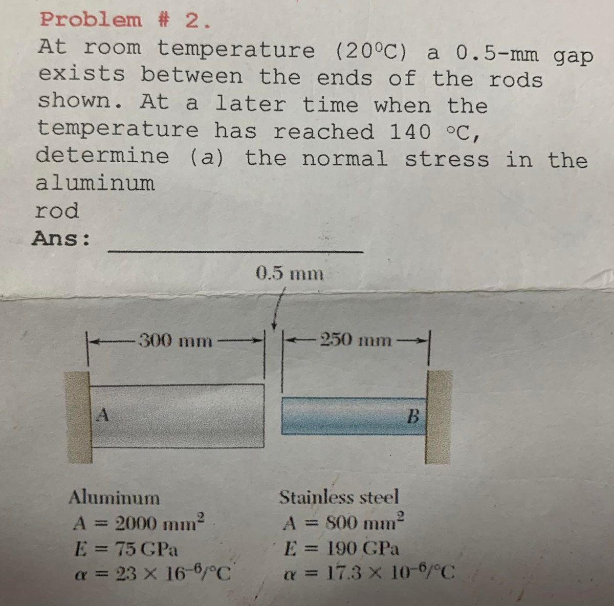 Problem
# 2.
At room temperature
(20°C) a 0.5-mm gap
exists between the ends of the rods
shown. At a later time when the
temperature has reached 140 °C,
determine (a) the normal stress in the
aluminum
rod
Ans:
A
-300 mm
Aluminum
A = 2000 mm²
E = 75 GPa
α = 23 x 16-6/°C
0.5 mm
-250 mm
Stainless steel
A = 800 mm²
B
E = 190 GPa
a = 17.3 x 10-6/°C