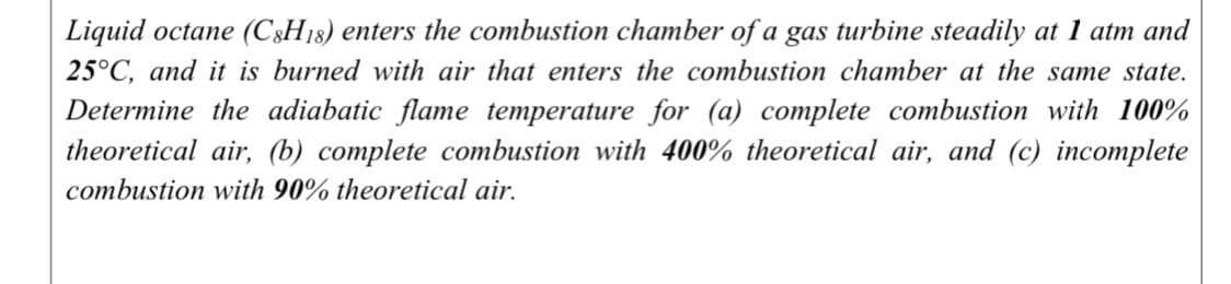 Liquid octane (C8H18) enters the combustion chamber of a gas turbine steadily at 1 atm and
25°C, and it is burned with air that enters the combustion chamber at the same state.
Determine the adiabatic flame temperature for (a) complete combustion with 100%
theoretical air, (b) complete combustion with 400% theoretical air, and (c) incomplete
combustion with 90% theoretical air.