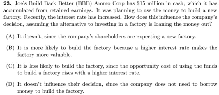 23. Joe's Build Back Better (BBB) Ammo Corp has $15 million in cash, which it has
accumulated from retained earnings. It was planning to use the money to build a new
factory. Recently, the interest rate has increased. How does this influence the company's
decision, assuming the alternative to investing in a factory is loaning the money out?
(A) It doesn't, since the company's shareholders are expecting a new factory.
(B) It is more likely to build the factory because a higher interest rate makes the
factory more valuable.
(C) It is less likely to build the factory, since the opportunity cost of using the funds
to build a factory rises with a higher interest rate.
(D) It doesn't influence their decision, since the company does not need to borrow
money to build the factory.
