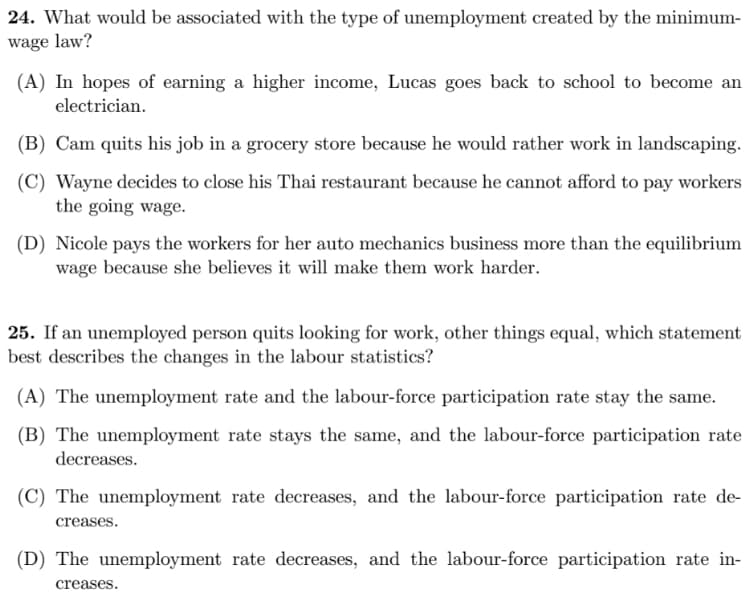 24. What would be associated with the type of unemployment created by the minimum-
wage law?
(A) In hopes of earning a higher income, Lucas goes back to school to become an
electrician.
(B) Cam quits his job in a grocery store because he would rather work in landscaping.
(C) Wayne decides to close his Thai restaurant because he cannot afford to pay workers
the going wage.
(D) Nicole pays the workers for her auto mechanics business more than the equilibrium
wage because she believes it will make them work harder.
25. If an unemployed person quits looking for work, other things equal, which statement
best describes the changes in the labour statistics?
(A) The unemployment rate and the labour-force participation rate stay the same.
(B) The unemployment rate stays the same, and the labour-force participation rate
decreases.
(C) The unemployment rate decreases, and the labour-force participation rate de-
creases.
(D) The unemployment rate decreases, and the labour-force participation rate in-
creases.
