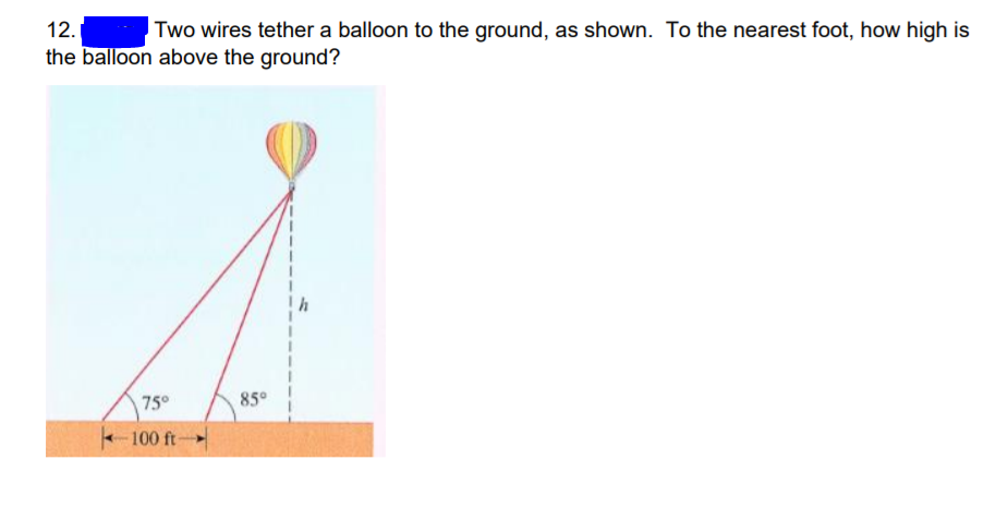 12.
Two wires tether a balloon to the ground, as shown. To the nearest foot, how high is
the balloon above the ground?
75°
85°
100 ft
