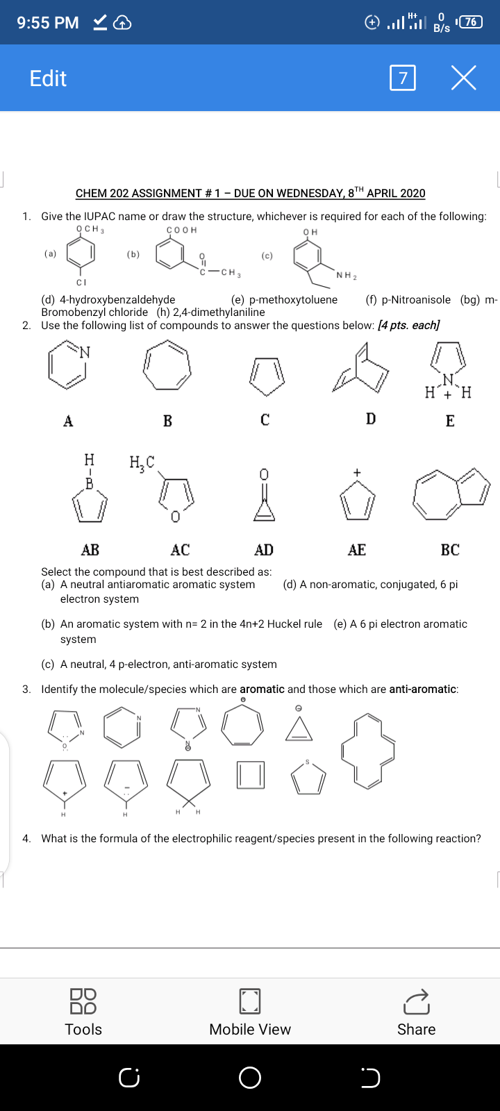 9:55 PM
76
B/s
Edit
CHEM 202 ASSIGNMENT # 1 – DUE ON WEDNESDAY, 8TH APRIL 2020
1. Give the IUPAC name or draw the structure, whichever is required for each of the following:
осHз
COOH
OH
(a)
(b)
(c)
-CH3
NH2
CI
(d) 4-hydroxybenzaldehyde
Bromobenzyl chloride (h) 2,4-dimethylaniline
2. Use the following list of compounds to answer the questions below: [4 pts. each]
(e) p-methoxytoluene
(f) p-Nitroanisole (bg) m-
D
Н
НС
AB
AC
AD
AE
BC
Select the compound that is best described as:
(a) A neutral antiaromatic aromatic system
electron system
(d) A non-aromatic, conjugated, 6 pi
(b) An aromatic system with n= 2 in the 4n+2 Huckel rule (e) A 6 pi electron aromatic
system
(c) A neutral, 4 p-electron, anti-aromatic system
3. Identify the molecule/species which are aromatic and those which are anti-aromatic:
4. What is the formula of the electrophilic reagent/species present in the following reaction?
88
Tools
Mobile View
Share
