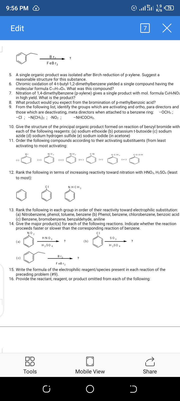 9:56 PM
Edit
Br, ?
FeBr3
A single organic product was isolated after Birch reduction of p-xylene. Suggest a
reasonable structure for this substance.
5.
6. Chromic oxidation of 4-t-butyl-1,2-dimethylbenzene yielded a single compound having the
molecular formula C12H1404. What was this compound?
7. Nitration of 1,4-dimethylbenzene (p-xylene) gives a single product with mol. formula CsH9NO2
in high yield. What is the product?
8. What product would you expect from the bromination of p-methylbenzoic acid?
9. From the following list, identify the groups which are activating and ortho, para directors and
those which are deactivating, meta directors when attached to a benzene ring:
-ci ; -N(CH3)2 ; -NO2 ;
-ОСНз ;
-NHCOCH3.
10. Give the structure of the principal organic product formed on reaction of benzyl bromide with
each of the following reagents: (a) sodium ethoxide (b) potassium t-butoxide (c) sodium
azide (d) sodium hydrogen sulfide (e) sodium iodide (in acetone)
11. Order the following compounds according to their activating substituents (from least
activating to most activating:
NO2
NH.
осн,
ÇOOH
(1)
(11)
(iv)
(v)
12. Rank the following in terms of increasing reactivity toward nitration with HNO3, H2SO4 (least
to most):
NHCH,
13. Rank the following in each group in order of their reactivity toward electrophilic substitution:
(a) Nitrobenzene, phenol, toluene, benzene (b) Phenol, benzene, chlorobenzene, benzoic acid
(c) Benzene, bromobenzene, benzaldehyde, aniline
14. Give the major product(s) for each of the following reactions. Indicate whether the reaction
proceeds faster or slower than the corresponding reaction of benzene.
NO2
HNO3
so,
(a)
(b)
H2S0 4
H2SO 4
В г,
(c)
FeB r3
15. Write the formula of the electrophilic reagent/species present in each reaction of the
preceding problem (#9).
16. Provide the reactant, reagent, or product omitted from each of the following:
88
DO
Tools
Mobile View
Share
