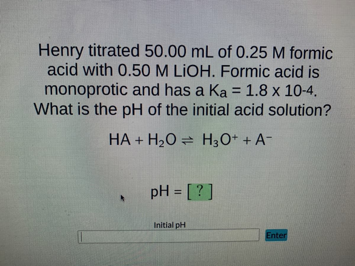 Henry titrated 50.00 mL of 0.25 M formic
acid with 0.50 M LIOH. Formic acid is
monoprotic and has a Ka = 1.8 x 10-4.
What is the pH of the initial acid solution?
HA + H₂O
H3O+ + A¯
pH = [?]
Initial pH
Enter