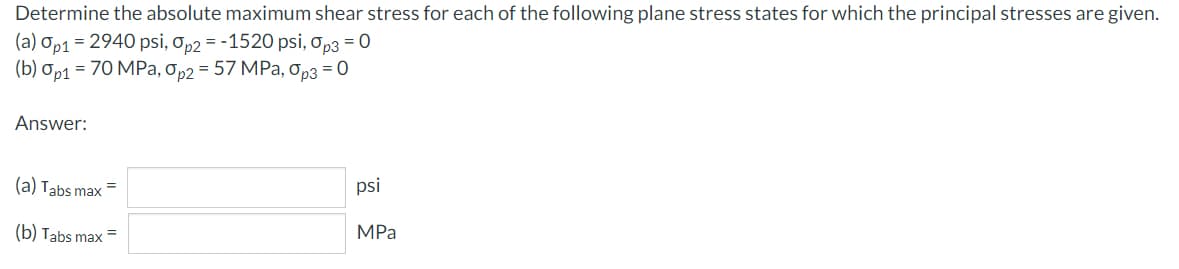 Determine the absolute maximum shear stress for each of the following plane stress states for which the principal stresses are given.
(a) Op1 = 2940 psi, op2 = -1520 psi, op3 = 0
(b) Op1 = 70 MPa, Op2 = 57 MPa, Op3 = 0
Answer:
(a) Tabs max
psi
(b) Tabs max
MPa
