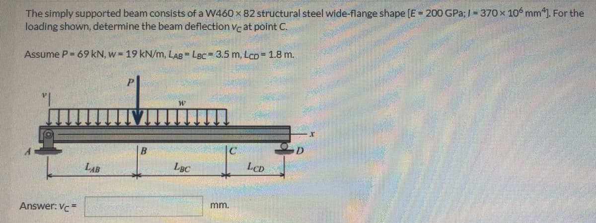 The simply supported beam consists of a W460 x 82 structural steel wide-flange shape [E = 200 GPa; I = 370x 10 mm). For the
loading shown, determine the beam deflection vc at point C.
Assume P= 69 kN, w = 19 kN/m, LAB= LBC= 3.5 m, Lco= 1.8 m.
LBC
LCD
LAB
mm.
Answer: Vc=
