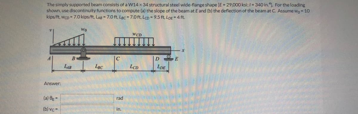 The simply supported beam consists of a W14 x 34 structural steel wide-flange shape [E = 29,000 ksi; I= 340 in."1. For the loading
shown, use discontinuity functions to compute (a) the slope of the beam at E and (b) the deflection of the beam at C. Assume wo = 10
kips/ft, wCD = 7.0 kips/ft, LAB = 7.0 ft, LBc = 7.0 ft, LCD=9.5 ft, LoDE = 4 ft.
Wo
WCD
C
E
LAB
LBC
LCD
LDE
Answer:
(a) 0g =
rad
(b) vc =
in.
