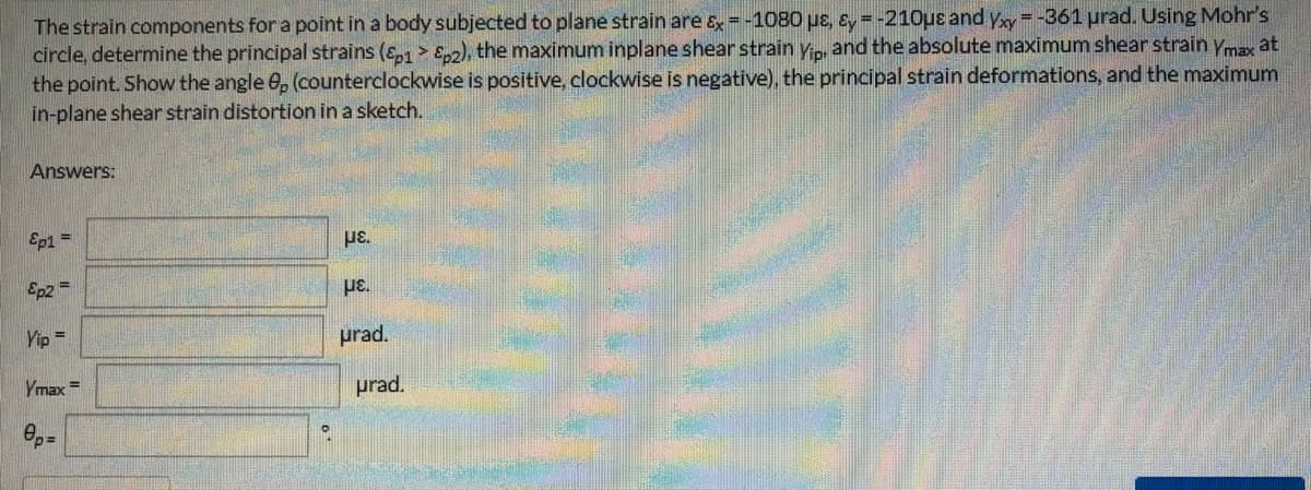 The strain components for a point in a body subjected to plane strain are &=-1080 pe, &y =-21Ouɛ and yy=-361 prad. Using Mohr's
circle, determine the principal strains (ɛ,1 > Sn), the maximum inplane shear strain yn and the absolute maximum shear strain ymy at
the point. Show the angle 0, (counterclockwise is positive, clockwise is negative), the principal strain deformations, and the maximum
in-plane shear strain distortion in a sketch.
Answers:
Ep1 =
Ep2 =
με.
Yip =
prad.
Ymax
prad.
