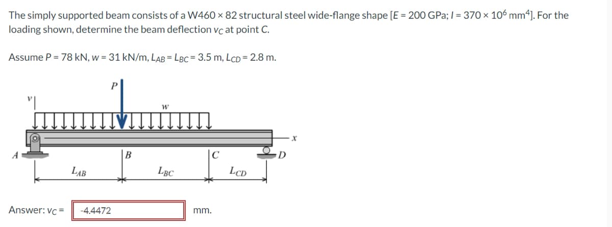 The simply supported beam consists of a W460 x 82 structural steel wide-flange shape [E = 200 GPa; I = 370 × 106 mm4]. For the
loading shown, determine the beam deflection vc at point C.
Assume P = 78 kN, w = 31 kN/m, LAB = LBC = 3.5 m, LCD = 2.8 m.
B
LAB
LBC
LCD
Answer: vc =
-4.4472
mm.
