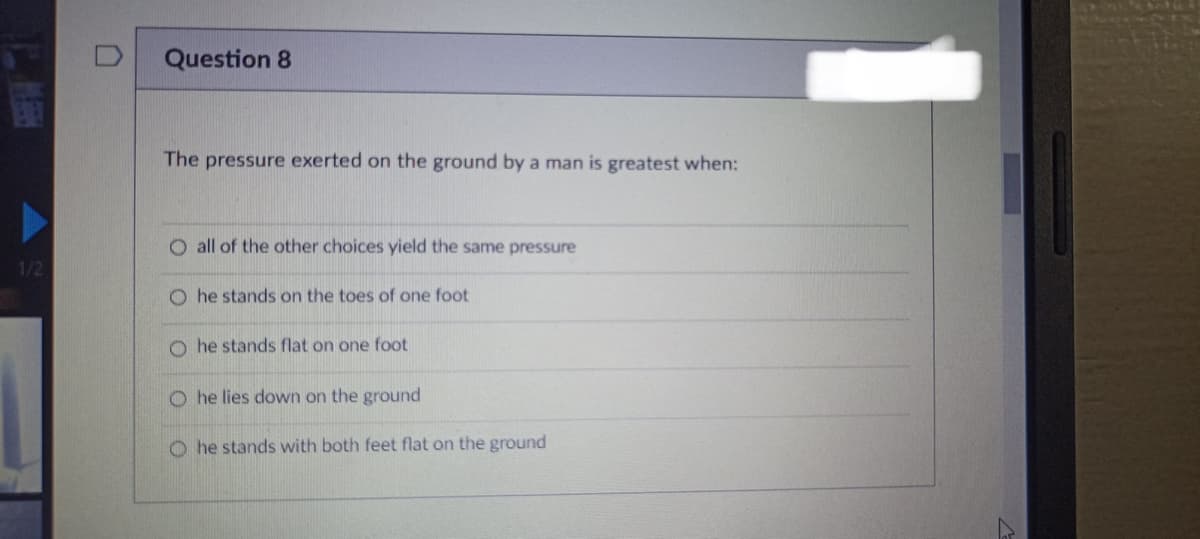 PE
1/2
Question 8
The pressure exerted on the ground by a man is greatest when:
O all of the other choices yield the same pressure
Ohe stands on the toes of one foot
O he stands flat on one foot
Ohe lies down on the ground
Ohe stands with both feet flat on the ground
