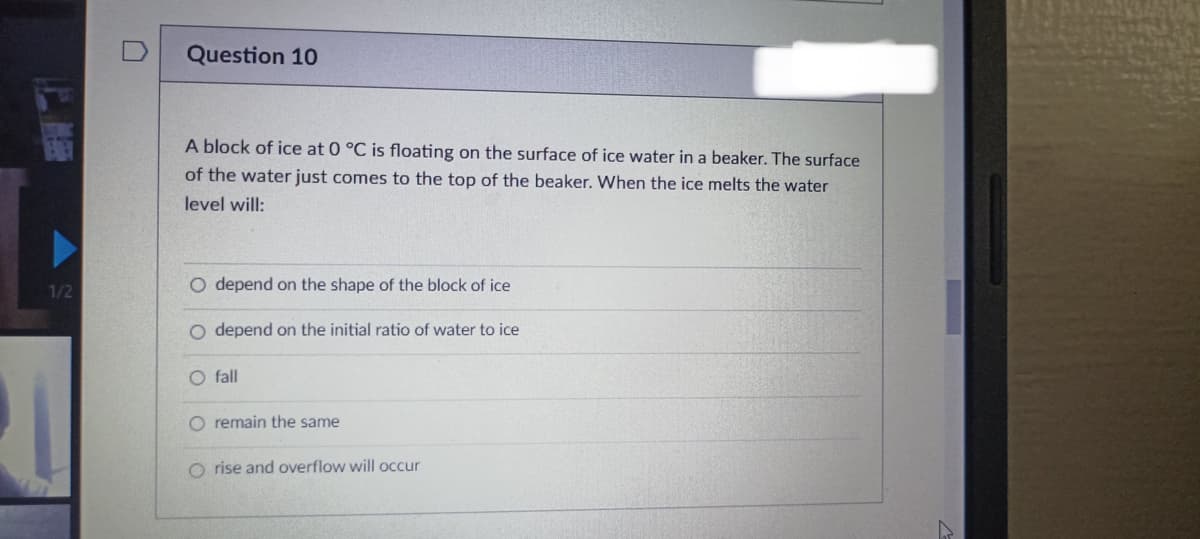 1/2
Question 10
A block of ice at 0 °C is floating on the surface of ice water in a beaker. The surface
of the water just comes to the top of the beaker. When the ice melts the water
level will:
O depend on the shape of the block of ice
O depend on the initial ratio of water to ice
O fall
O remain the same
Orise and overflow will occur