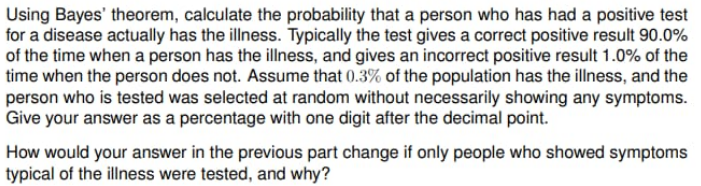 Using Bayes' theorem, calculate the probability that a person who has had a positive test
for a disease actually has the illness. Typically the test gives a correct positive result 90.0%
of the time when a person has the illness, and gives an incorrect positive result 1.0% of the
time when the person does not. Assume that (0.3% of the population has the illness, and the
person who is tested was selected at random without necessarily showing any symptoms.
Give your answer as a percentage with one digit after the decimal point.
