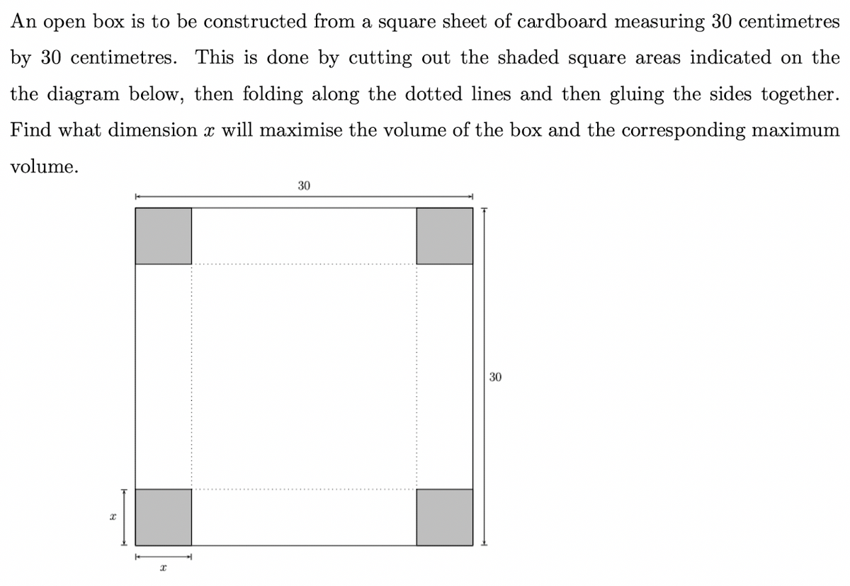 An open box is to be constructed from a square sheet of cardboard measuring 30 centimetres
by 30 centimetres. This is done by cutting out the shaded square areas indicated on the
the diagram below, then folding along the dotted lines and then gluing the sides together.
Find what dimension x will maximise the volume of the box and the corresponding maximum
volume.
30
30
x
x