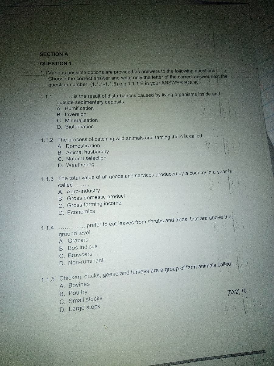 SECTION A
QUESTION 1
1.1 Various possible options are provided as answers to the following questions.
Choose the correct answer and write only the letter of the correct answer next the
question number. (1.1.1-1.1.5) e.g 1.1.1 E in your ANSWER BOOK,
1.1.1
....... is the result of disturbances caused by living organisms inside and
outside sedimentary deposits.
A. Humification
B. Inversion
C. Mineralisation
D. Bioturbation
1.1.2 The process of catching wild animals and taming them is called
A. Domestication
B. Animal husbandry
C. Natural selection
D. Weathering
1.1.3 The total value of all goods and services produced by a country in a year is
called.........
A. Agro-industry
B. Gross domestic product
C. Gross farming income
D. Economics
1.1.4
....... prefer to eat leaves from shrubs and trees that are above the
ground level.
A. Grazers
B. Bos indicus
C. Browsers
D. Non-ruminant
1.1.5 Chicken, ducks, geese and turkeys are a group of farm animals called:.
A. Bovines
B. Poultry
C. Small stocks
[5X2] 10
D. Large stock
