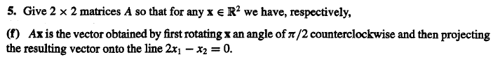 5. Give 2 x 2 matrices A so that for any x e R? we have, respectively,
(f) Ax is the vector obtained by first rotating x an angle of 7/2 counterclockwise and then projecting
the resulting vector onto the line 2x1 – x2 = 0.
