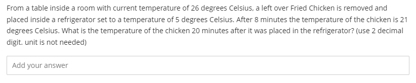 From a table inside a room with current temperature of 26 degrees Celsius, a left over Fried Chicken is removed and
placed inside a refrigerator set to a temperature of 5 degrees Celsius. After 8 minutes the temperature of the chicken is 21
degrees Celsius. What is the temperature of the chicken 20 minutes after it was placed in the refrigerator? (use 2 decimal
digit. unit is not needed)
Add your answer