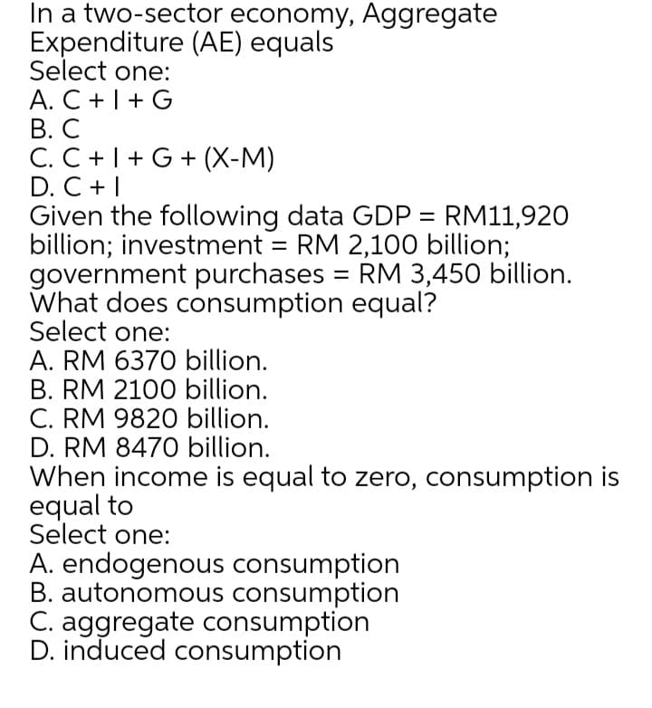 In a two-sector economy, Aggregate
Expenditure (AE) equals
Select one:
A. C +1+G
В. С
C. C +|+ G + (X-M)
D. C +|
Given the following data GDP = RM11,920
billion; investment = RM 2,100 billion;
government purchases = RM 3,450 billion.
What does consumption equal?
Select one:
A. RM 6370 billion.
B. RM 2100 billion.
C. RM 9820 billion.
D. RM 8470 billion.
When income is equal to zero, consumption is
equal to
Select one:
A. endogenous consumption
B. autonomous consumption
C. aggregate consumption
D. induced consumption
